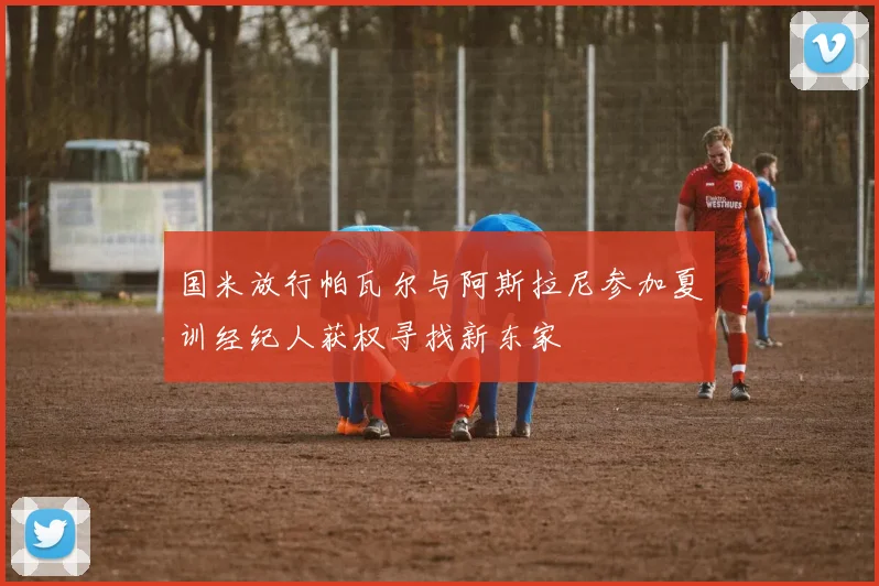 国米放行帕瓦尔与阿斯拉尼参加夏训经纪人获权寻找新东家