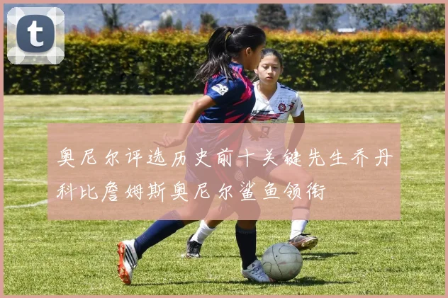 奥尼尔评选历史前十关键先生乔丹科比詹姆斯奥尼尔鲨鱼领衔