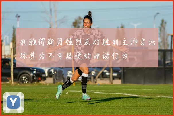 利雅得新月强烈反对胜利主帅言论称其为不可接受的诽谤行为