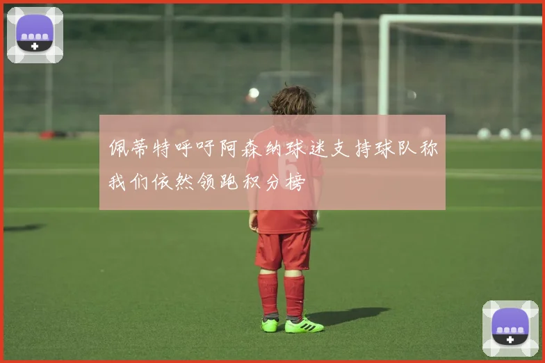 佩蒂特呼吁阿森纳球迷支持球队称我们依然领跑积分榜