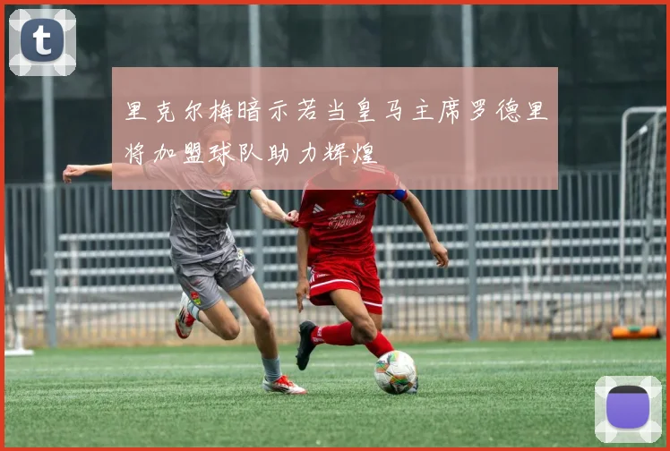 里克尔梅暗示若当皇马主席罗德里将加盟球队助力辉煌