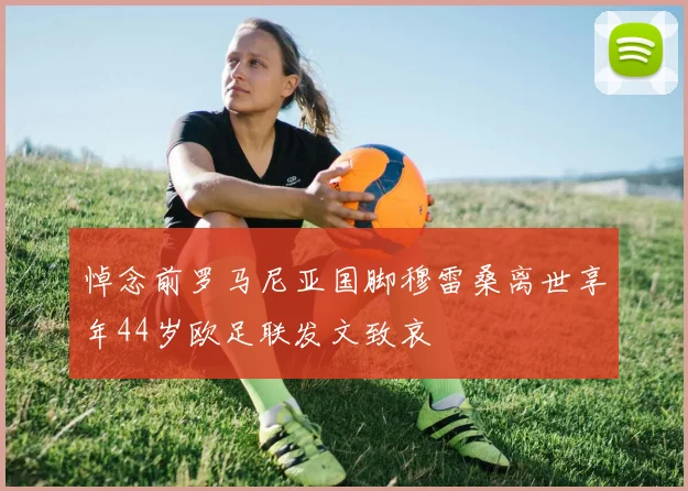 悼念前罗马尼亚国脚穆雷桑离世享年44岁欧足联发文致哀
