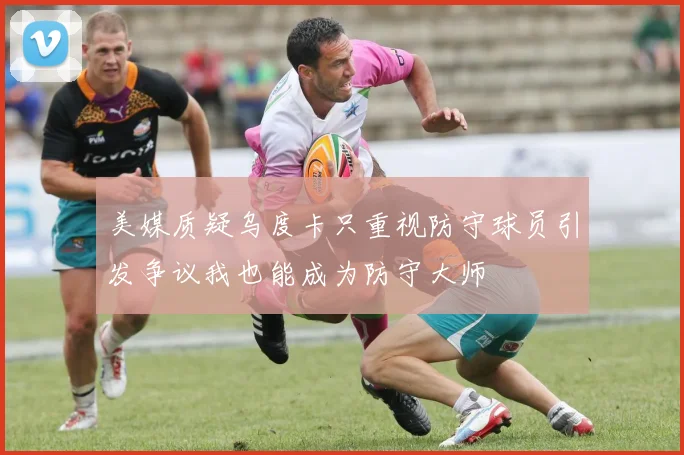 美媒质疑乌度卡只重视防守球员引发争议我也能成为防守大师