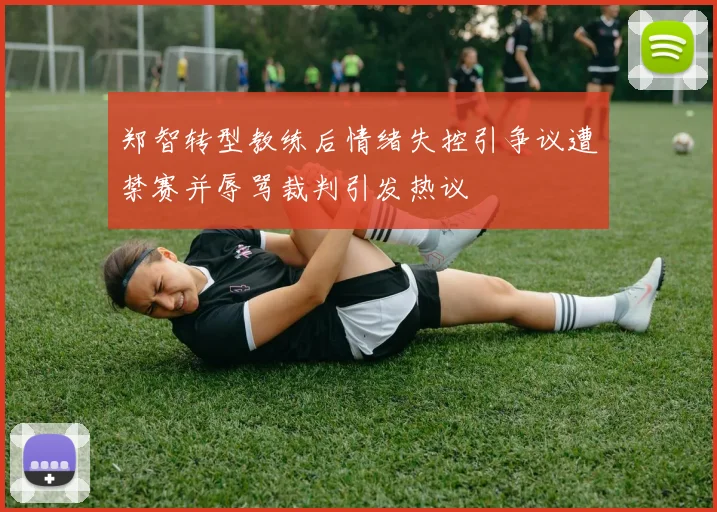 郑智转型教练后情绪失控引争议遭禁赛并辱骂裁判引发热议