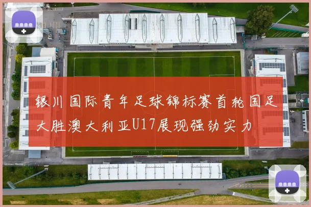 银川国际青年足球锦标赛首轮国足大胜澳大利亚U17展现强劲实力