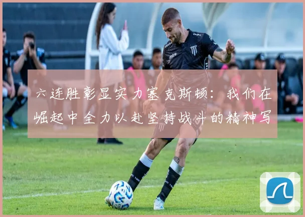 六连胜彰显实力塞克斯顿：我们在崛起中全力以赴坚持战斗的精神写照