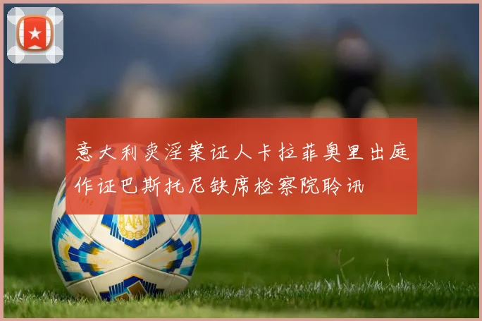 意大利卖淫案证人卡拉菲奥里出庭作证巴斯托尼缺席检察院聆讯