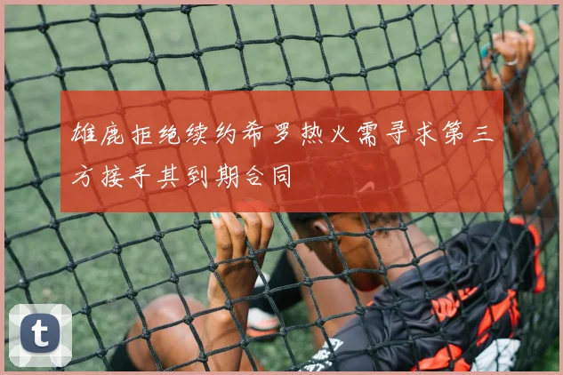 雄鹿拒绝续约希罗热火需寻求第三方接手其到期合同
