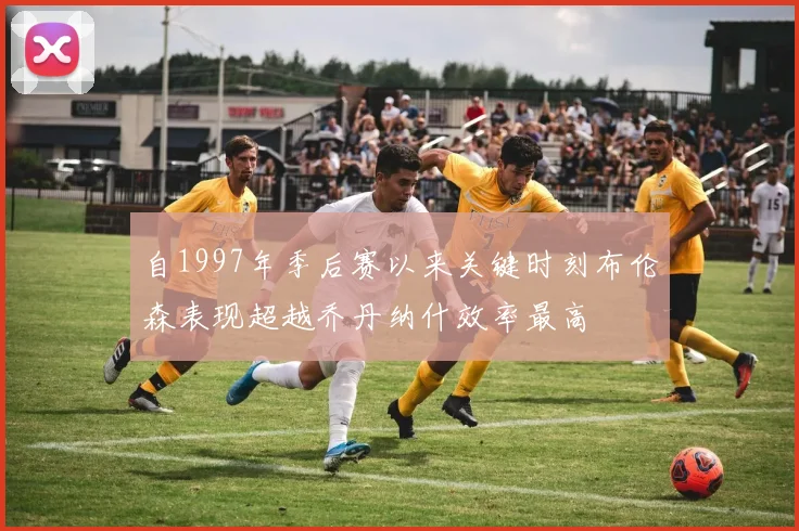 自1997年季后赛以来关键时刻布伦森表现超越乔丹纳什效率最高