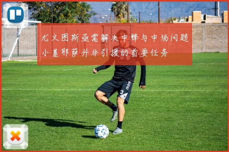 尤文图斯亟需解决中锋与中场问题小基耶萨并非引援的首要任务
