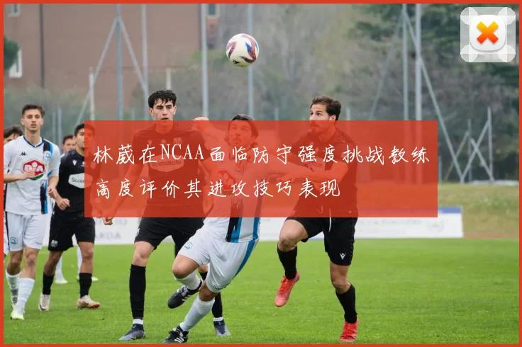 林葳在NCAA面临防守强度挑战教练高度评价其进攻技巧表现