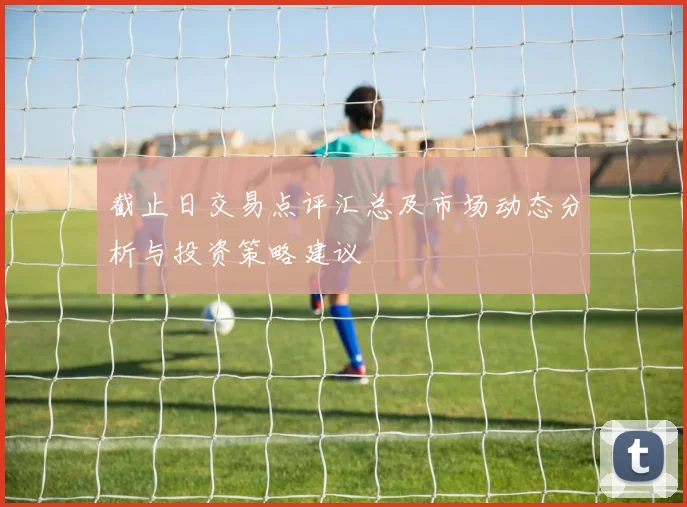 截止日交易点评汇总及市场动态分析与投资策略建议