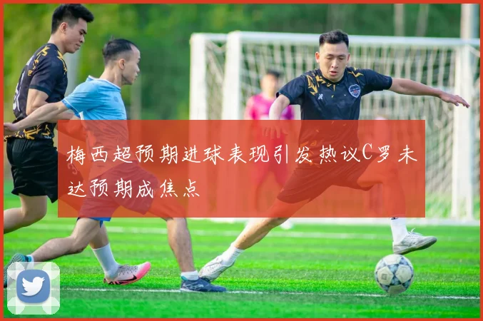 梅西超预期进球表现引发热议C罗未达预期成焦点