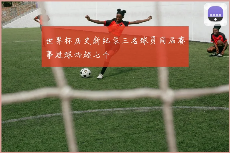 世界杯历史新纪录三名球员同届赛事进球均超七个