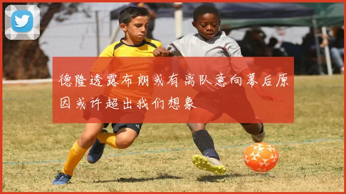 德隆透露布朗或有离队意向幕后原因或许超出我们想象