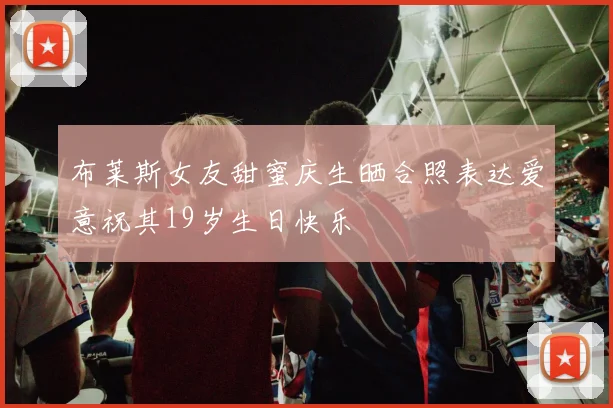 布莱斯女友甜蜜庆生晒合照表达爱意祝其19岁生日快乐