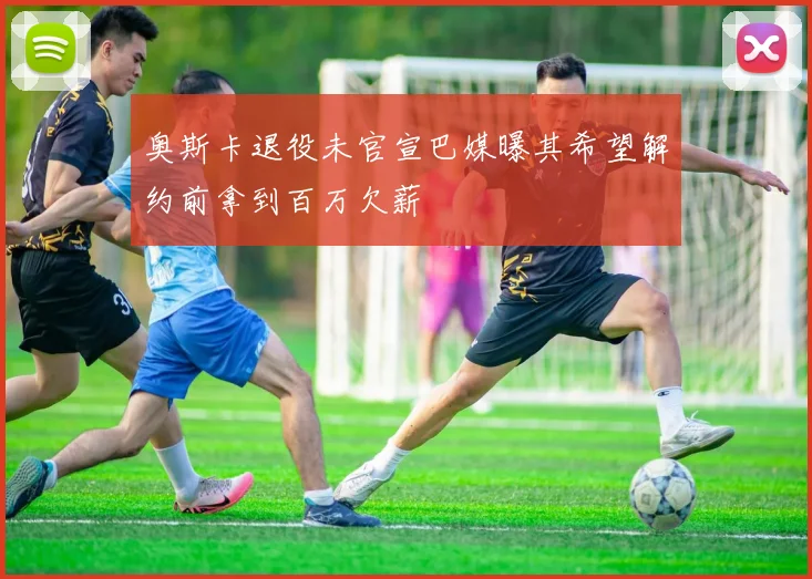 奥斯卡退役未官宣巴媒曝其希望解约前拿到百万欠薪