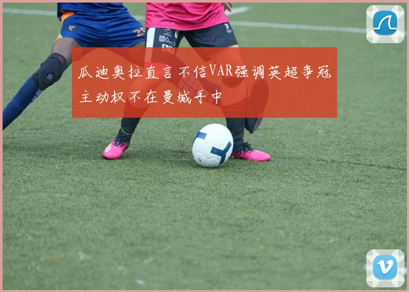 瓜迪奥拉直言不信VAR强调英超争冠主动权不在曼城手中