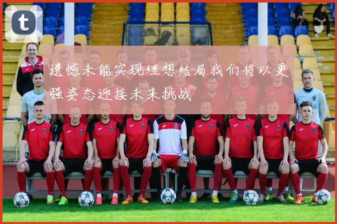 遗憾未能实现理想结局我们将以更强姿态迎接未来挑战