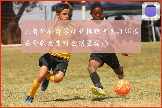 火箭替补阵容即将揭晓申京与KD或成登威后首对全明星搭档